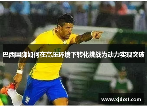 巴西国脚如何在高压环境下转化挑战为动力实现突破